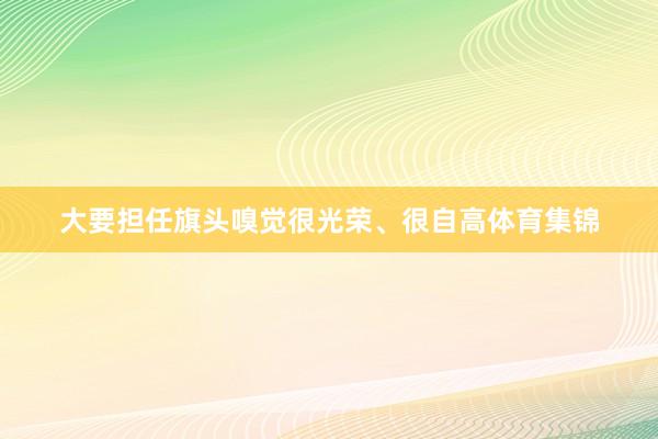 大要担任旗头嗅觉很光荣、很自高体育集锦