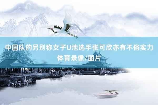 中国队的另别称女子U池选手张可欣亦有不俗实力体育录像/图片