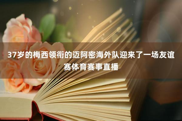 37岁的梅西领衔的迈阿密海外队迎来了一场友谊赛体育赛事直播
