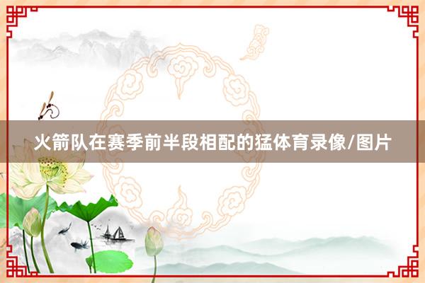 火箭队在赛季前半段相配的猛体育录像/图片