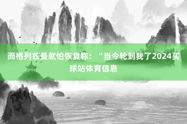 而格列兹曼就怕恢复称：“当今轮到我了2024买球站体育信息
