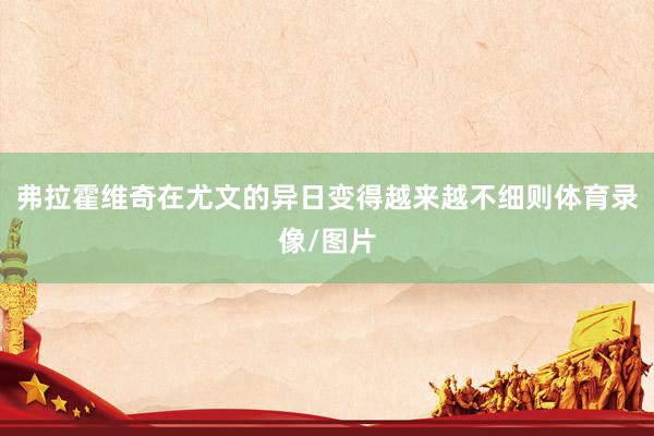 弗拉霍维奇在尤文的异日变得越来越不细则体育录像/图片