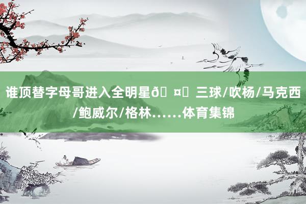 谁顶替字母哥进入全明星🤔三球/吹杨/马克西/鲍威尔/格林……体育集锦