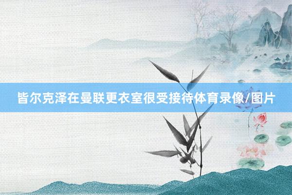 皆尔克泽在曼联更衣室很受接待体育录像/图片