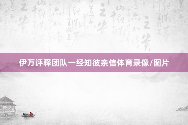 伊万评释团队一经知彼亲信体育录像/图片