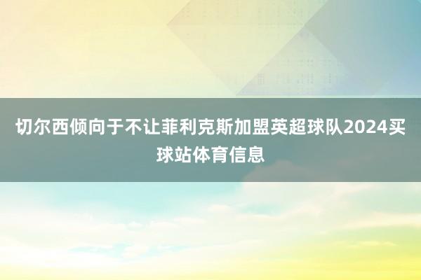 切尔西倾向于不让菲利克斯加盟英超球队2024买球站体育信息