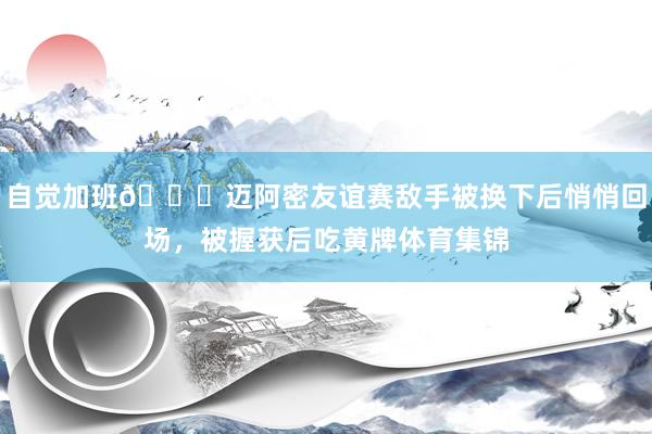 自觉加班😂迈阿密友谊赛敌手被换下后悄悄回场，被握获后吃黄牌体育集锦