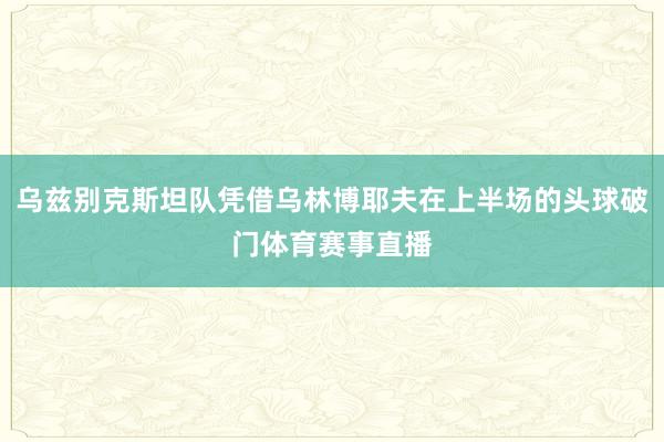 乌兹别克斯坦队凭借乌林博耶夫在上半场的头球破门体育赛事直播