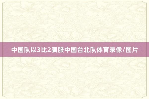 中国队以3比2驯服中国台北队体育录像/图片