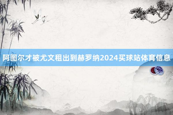 阿图尔才被尤文租出到赫罗纳2024买球站体育信息