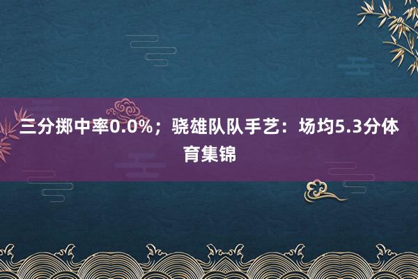 三分掷中率0.0%；骁雄队队手艺：场均5.3分体育集锦