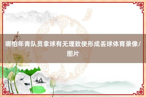 哪怕年青队员拿球有无理致使形成丢球体育录像/图片