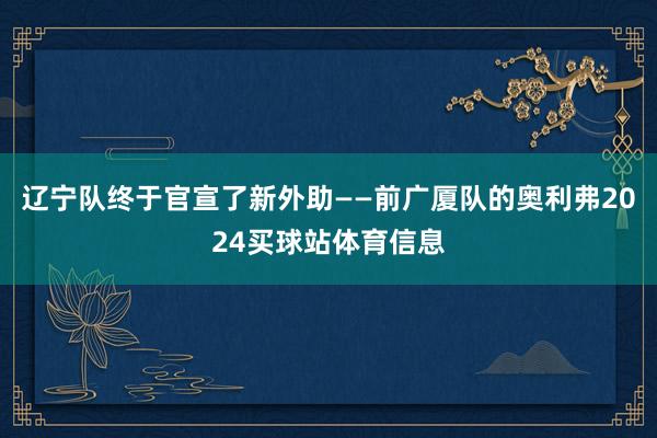 辽宁队终于官宣了新外助——前广厦队的奥利弗2024买球站体育信息