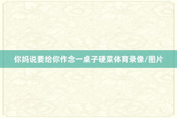 你妈说要给你作念一桌子硬菜体育录像/图片