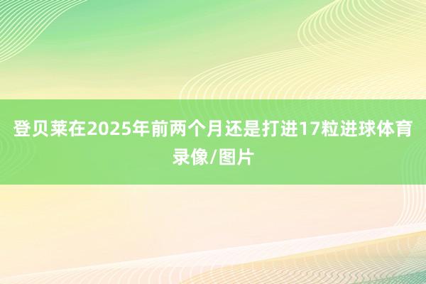 登贝莱在2025年前两个月还是打进17粒进球体育录像/图片