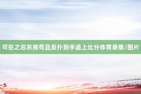 可在之后灰熊苟且反扑到手追上比分体育录像/图片