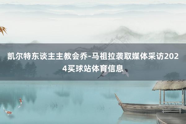 凯尔特东谈主主教会乔-马祖拉袭取媒体采访2024买球站体育信息
