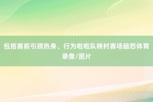 包括赛前引颈热身、行为啦啦队映衬赛场脑怒体育录像/图片