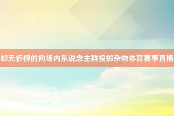 却无折柳的向场内东说念主群投掷杂物体育赛事直播
