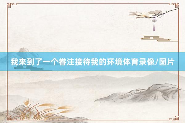 我来到了一个眷注接待我的环境体育录像/图片