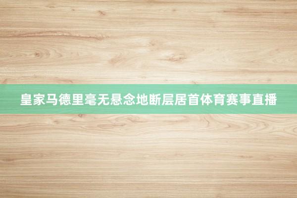 皇家马德里毫无悬念地断层居首体育赛事直播