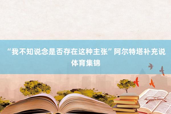 “我不知说念是否存在这种主张”阿尔特塔补充说体育集锦