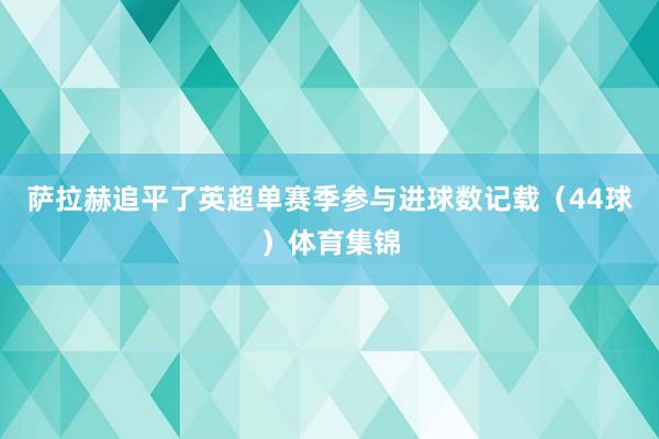 萨拉赫追平了英超单赛季参与进球数记载（44球）体育集锦