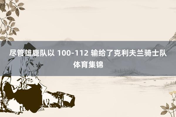 尽管雄鹿队以 100-112 输给了克利夫兰骑士队体育集锦