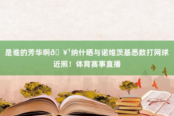 是谁的芳华啊🥹纳什晒与诺维茨基悉数打网球近照！体育赛事直播