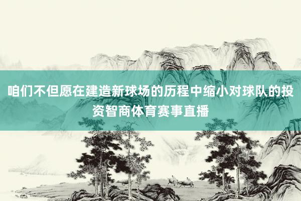 咱们不但愿在建造新球场的历程中缩小对球队的投资智商体育赛事直播