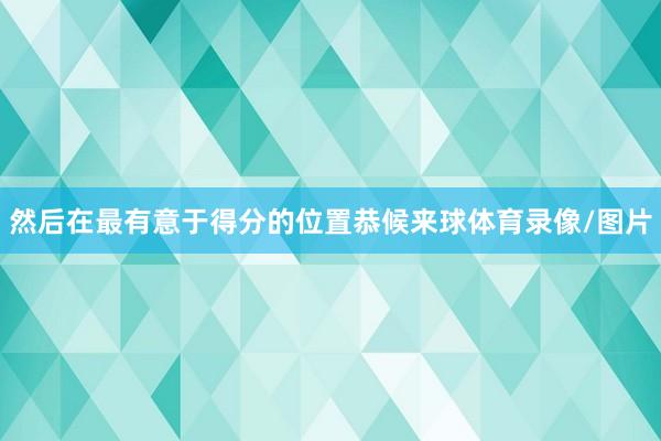 然后在最有意于得分的位置恭候来球体育录像/图片