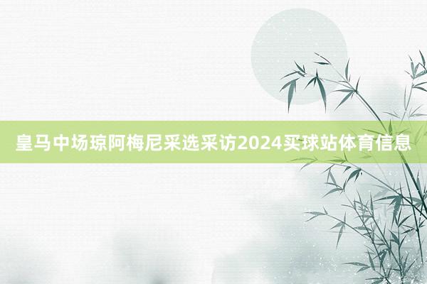 皇马中场琼阿梅尼采选采访2024买球站体育信息