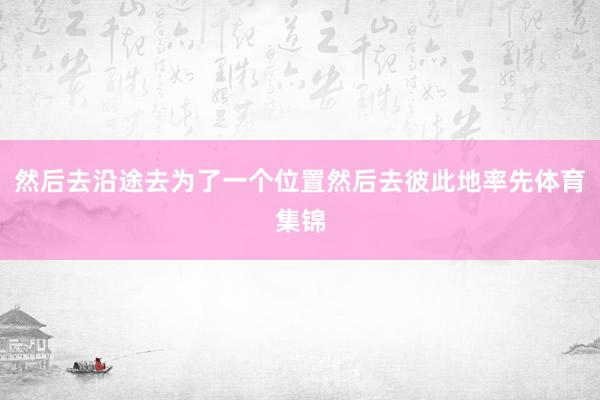 然后去沿途去为了一个位置然后去彼此地率先体育集锦