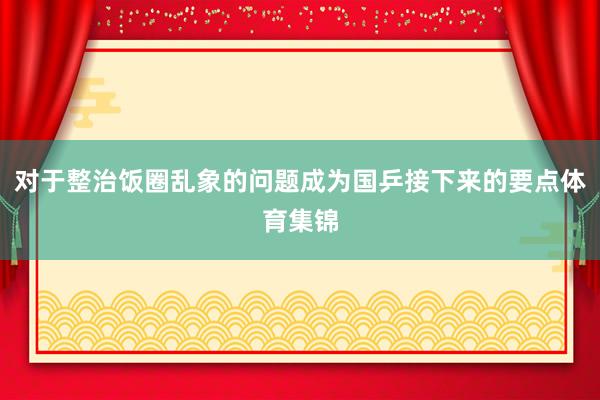 对于整治饭圈乱象的问题成为国乒接下来的要点体育集锦