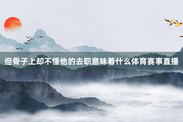 但骨子上却不懂他的去职意味着什么体育赛事直播