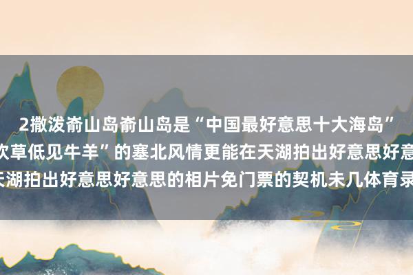 2撒泼嵛山岛嵛山岛是“中国最好意思十大海岛”之一你不错体验到“风吹草低见牛羊”的塞北风情更能在天湖拍出好意思好意思的相片免门票的契机未几体育录像/图片