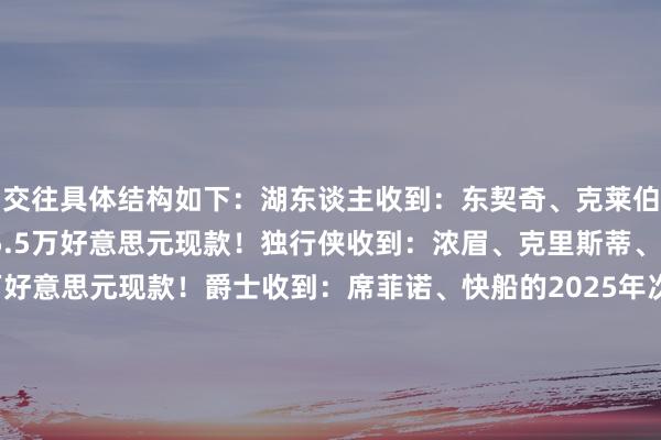 交往具体结构如下：湖东谈主收到：东契奇、克莱伯、马基夫-莫里斯、5.5万好意思元现款！独行侠收到：浓眉、克里斯蒂、2029年首轮、5.5万好意思元现款！爵士收到：席菲诺、快船的2025年次轮、独行侠的2025次轮！随后多位名记皆从湖东谈主、独行侠、爵士等方面说明了这笔交往是真确发生的！  																			[投注竞彩篮球]						[没账户？随即注册]												