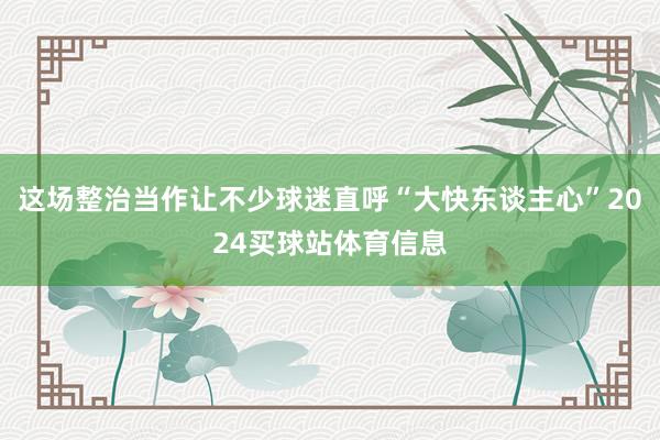 这场整治当作让不少球迷直呼“大快东谈主心”2024买球站体育信息
