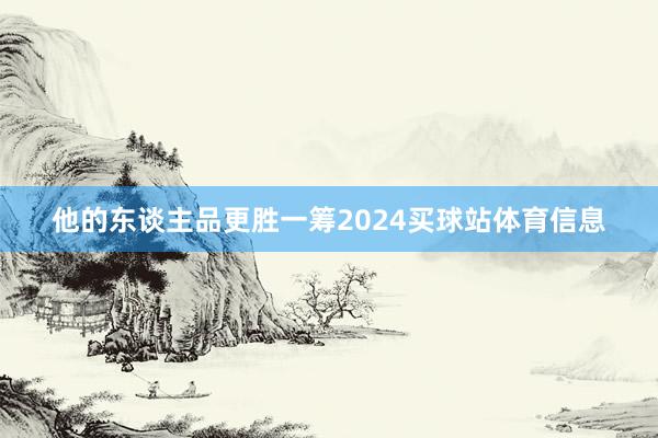他的东谈主品更胜一筹2024买球站体育信息