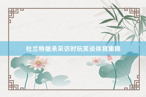 杜兰特继承采访时玩笑谈体育集锦