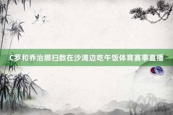 C罗和乔治娜扫数在沙滩边吃午饭体育赛事直播