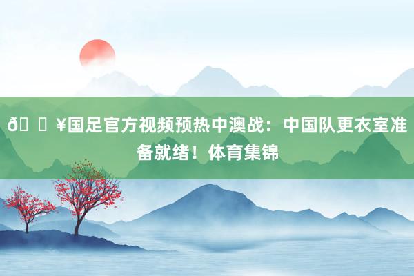 🔥国足官方视频预热中澳战：中国队更衣室准备就绪！体育集锦
