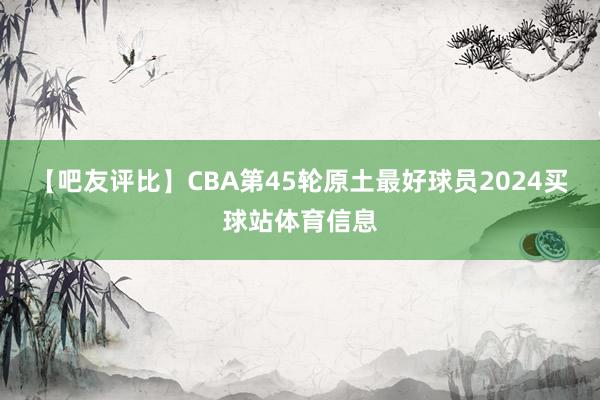 【吧友评比】CBA第45轮原土最好球员2024买球站体育信息