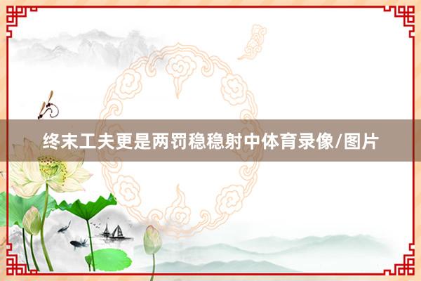 终末工夫更是两罚稳稳射中体育录像/图片