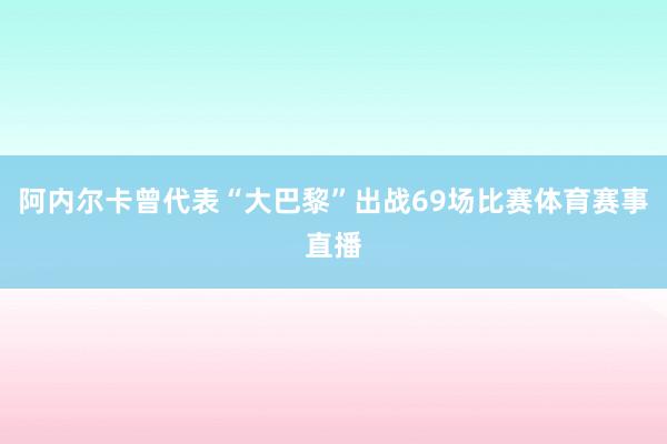 阿内尔卡曾代表“大巴黎”出战69场比赛体育赛事直播