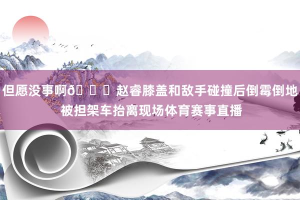 但愿没事啊🙏赵睿膝盖和敌手碰撞后倒霉倒地 被担架车抬离现场体育赛事直播