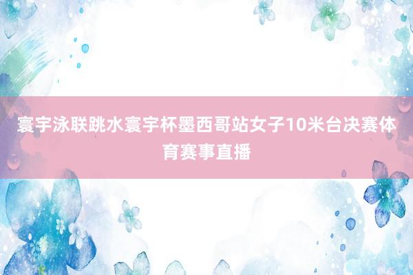 寰宇泳联跳水寰宇杯墨西哥站女子10米台决赛体育赛事直播