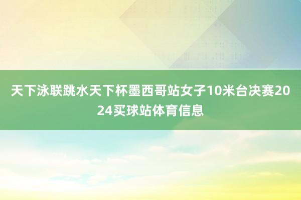 天下泳联跳水天下杯墨西哥站女子10米台决赛2024买球站体育信息