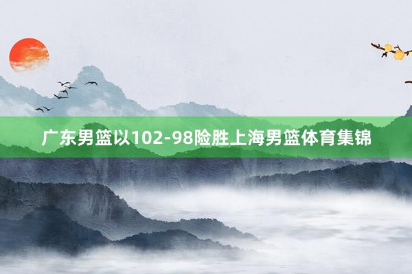 广东男篮以102-98险胜上海男篮体育集锦