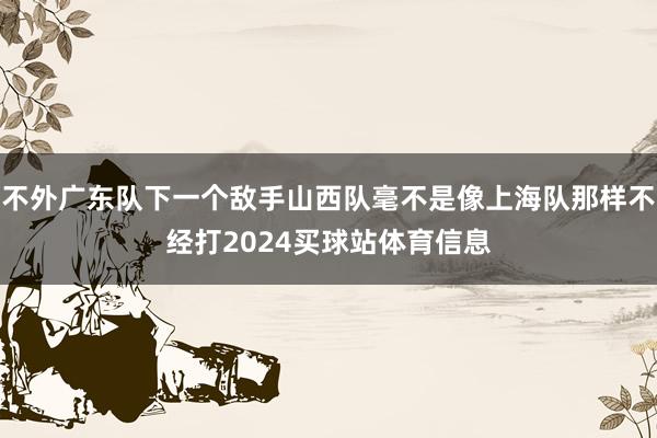 不外广东队下一个敌手山西队毫不是像上海队那样不经打2024买球站体育信息